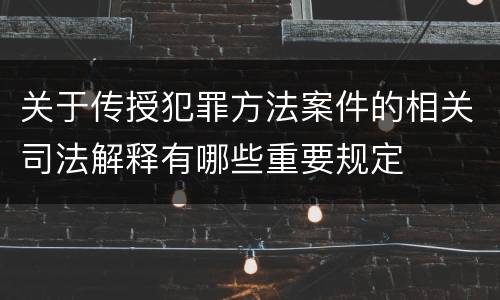 关于传授犯罪方法案件的相关司法解释有哪些重要规定