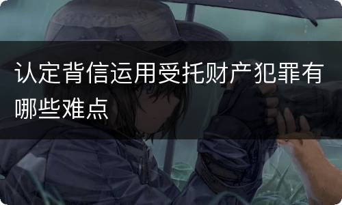 认定背信运用受托财产犯罪有哪些难点