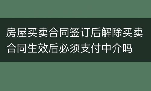 房屋买卖合同签订后解除买卖合同生效后必须支付中介吗