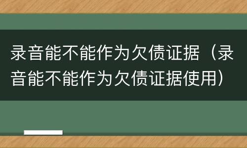 录音能不能作为欠债证据（录音能不能作为欠债证据使用）