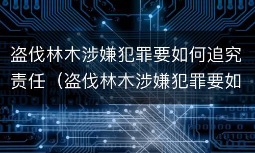 盗伐林木涉嫌犯罪要如何追究责任（盗伐林木涉嫌犯罪要如何追究责任呢）