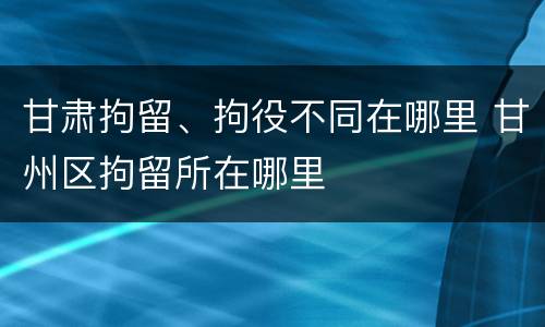 甘肃拘留、拘役不同在哪里 甘州区拘留所在哪里