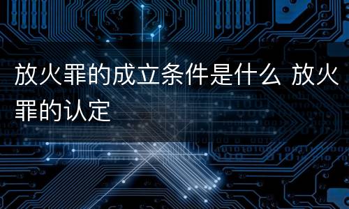 放火罪的成立条件是什么 放火罪的认定