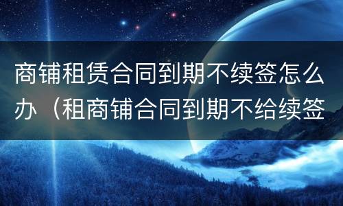 商铺租赁合同到期不续签怎么办（租商铺合同到期不给续签可以得到补偿吗）