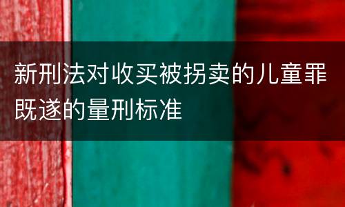 新刑法对收买被拐卖的儿童罪既遂的量刑标准