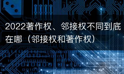2022著作权、邻接权不同到底在哪（邻接权和著作权）