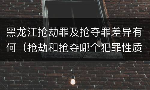 黑龙江抢劫罪及抢夺罪差异有何（抢劫和抢夺哪个犯罪性质严重）