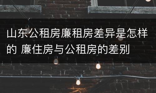 山东公租房廉租房差异是怎样的 廉住房与公租房的差别