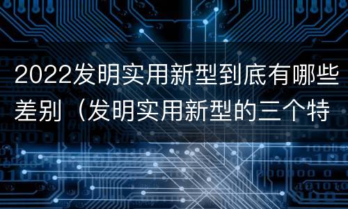 2022发明实用新型到底有哪些差别（发明实用新型的三个特点）
