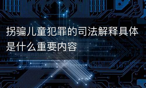 拐骗儿童犯罪的司法解释具体是什么重要内容