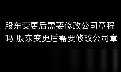 股东变更后需要修改公司章程吗 股东变更后需要修改公司章程吗为什么