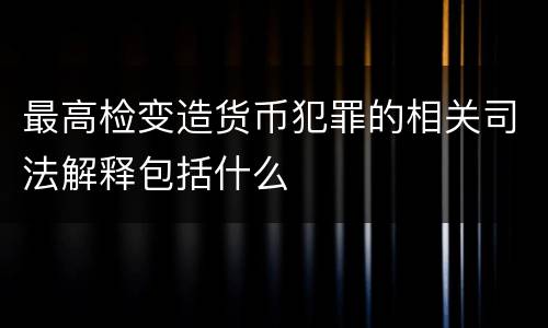 最高检变造货币犯罪的相关司法解释包括什么