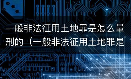 一般非法征用土地罪是怎么量刑的（一般非法征用土地罪是怎么量刑的呢）