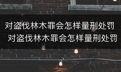 对盗伐林木罪会怎样量刑处罚 对盗伐林木罪会怎样量刑处罚呢