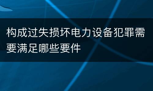 构成过失损坏电力设备犯罪需要满足哪些要件