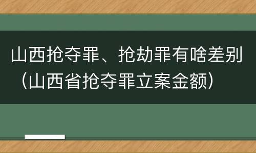 山西抢夺罪、抢劫罪有啥差别（山西省抢夺罪立案金额）