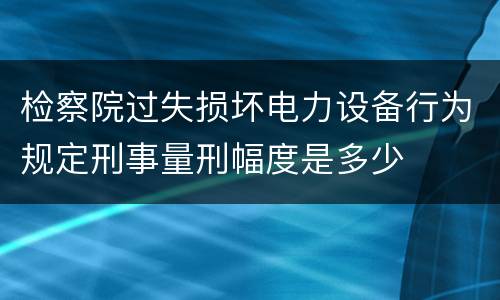 检察院过失损坏电力设备行为规定刑事量刑幅度是多少