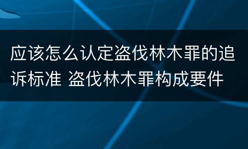 应该怎么认定盗伐林木罪的追诉标准 盗伐林木罪构成要件