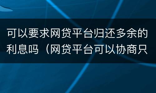 可以要求网贷平台归还多余的利息吗（网贷平台可以协商只还本金吗?）