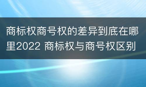 商标权商号权的差异到底在哪里2022 商标权与商号权区别
