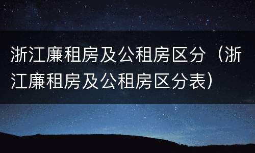 浙江廉租房及公租房区分（浙江廉租房及公租房区分表）