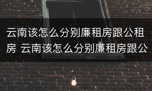 云南该怎么分别廉租房跟公租房 云南该怎么分别廉租房跟公租房呢