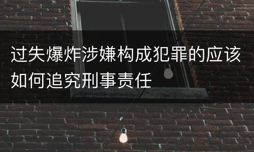 过失爆炸涉嫌构成犯罪的应该如何追究刑事责任