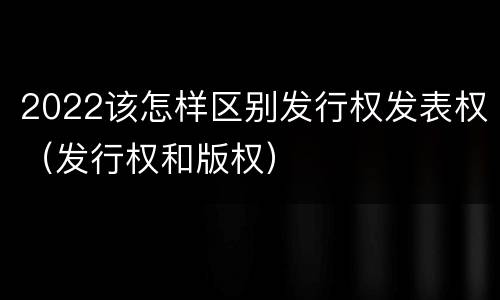 2022该怎样区别发行权发表权（发行权和版权）
