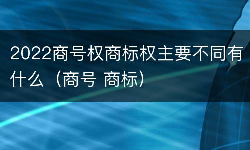 2022商号权商标权主要不同有什么（商号 商标）