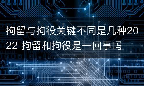 拘留与拘役关键不同是几种2022 拘留和拘役是一回事吗