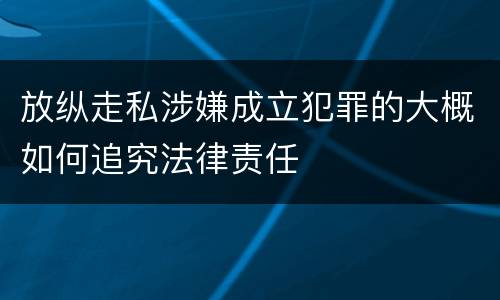 放纵走私涉嫌成立犯罪的大概如何追究法律责任