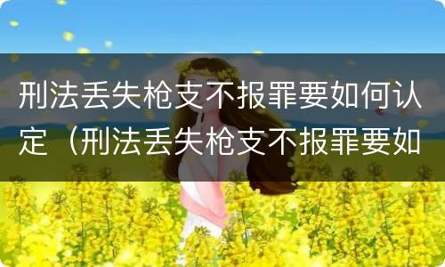 刑法丢失枪支不报罪要如何认定（刑法丢失枪支不报罪要如何认定罪名）
