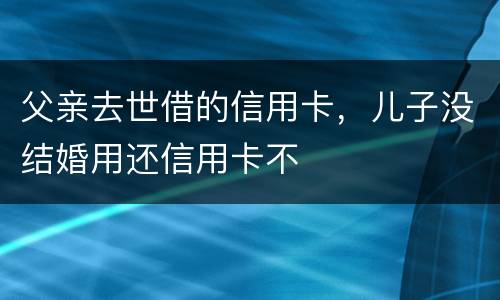 父亲去世借的信用卡，儿子没结婚用还信用卡不