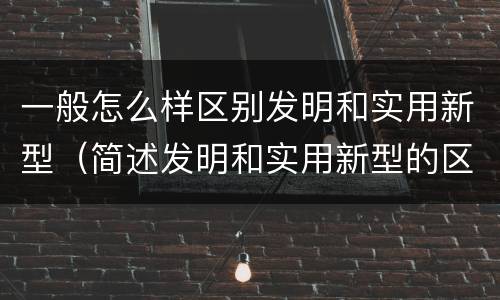 一般怎么样区别发明和实用新型（简述发明和实用新型的区别）