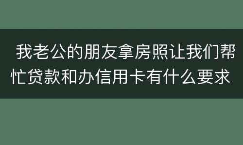  我老公的朋友拿房照让我们帮忙贷款和办信用卡有什么要求吗