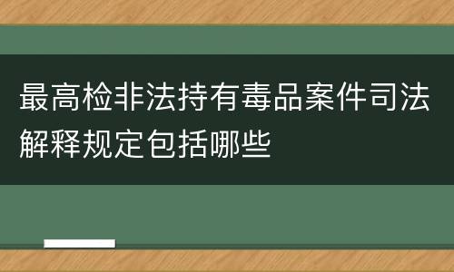最高检非法持有毒品案件司法解释规定包括哪些