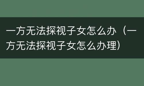一方无法探视子女怎么办（一方无法探视子女怎么办理）
