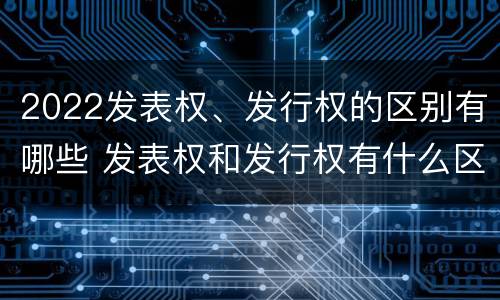2022发表权、发行权的区别有哪些 发表权和发行权有什么区别