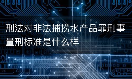 刑法对非法捕捞水产品罪刑事量刑标准是什么样