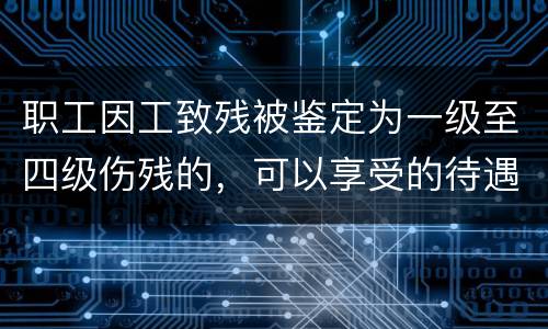 职工因工致残被鉴定为一级至四级伤残的，可以享受的待遇具体有哪些