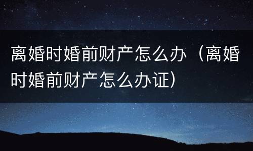 离婚时婚前财产怎么办（离婚时婚前财产怎么办证）