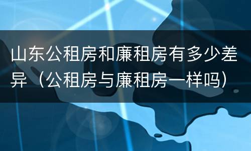 山东公租房和廉租房有多少差异（公租房与廉租房一样吗）