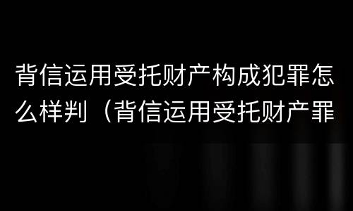 背信运用受托财产构成犯罪怎么样判（背信运用受托财产罪判刑）