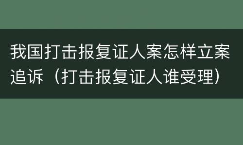 我国打击报复证人案怎样立案追诉（打击报复证人谁受理）