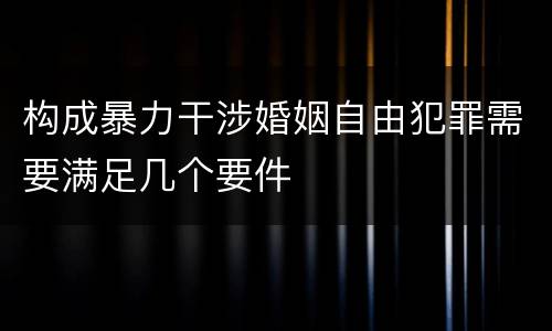 构成暴力干涉婚姻自由犯罪需要满足几个要件