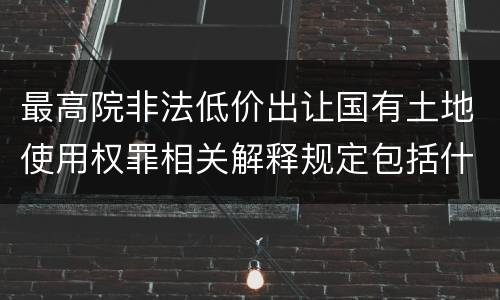 最高院非法低价出让国有土地使用权罪相关解释规定包括什么重要内容