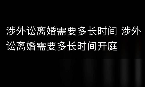 涉外讼离婚需要多长时间 涉外讼离婚需要多长时间开庭