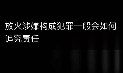 放火涉嫌构成犯罪一般会如何追究责任