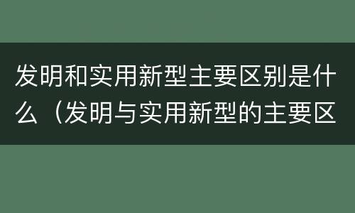 发明和实用新型主要区别是什么（发明与实用新型的主要区别）