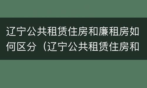 辽宁公共租赁住房和廉租房如何区分（辽宁公共租赁住房和廉租房如何区分呢）